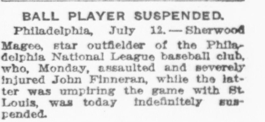 Brief news item headed Ball Player Suspended, reporting from Philadelphia that Sherwood Magee, star outfielder of the Philadelphia National League baseball club, who Monday assaulted and severely injured John Finneran while the latter was umpiring the game with St. Louis, was today indefinitely suspended.