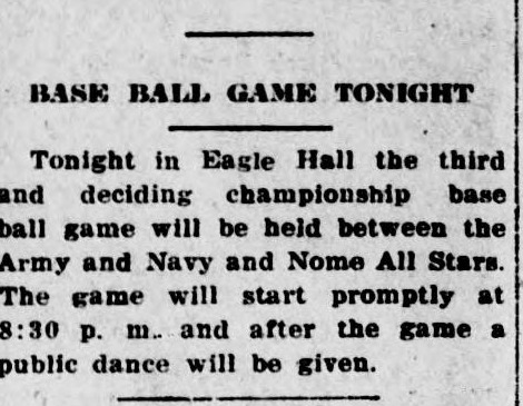 Short news item headed Base Ball Game Tonight, reading: Tonight in Eagle Hall the third and deciding championship base ball game will be held between the Army and Navy and Nome All Stars. The game will start promptly at 8:30 p.m. and after the game a public dance will be given.
