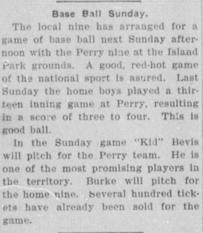 News item headed Base Ball Sunday, announcing that the local nine has arranged a game with the Perry nine at the Island Park grounds, noting last Sunday's thirteen inning game at Perry ended three to four, promising Kid Bevis will pitch for Perry and Burke for the home nine, and reporting several hundred tickets already sold.