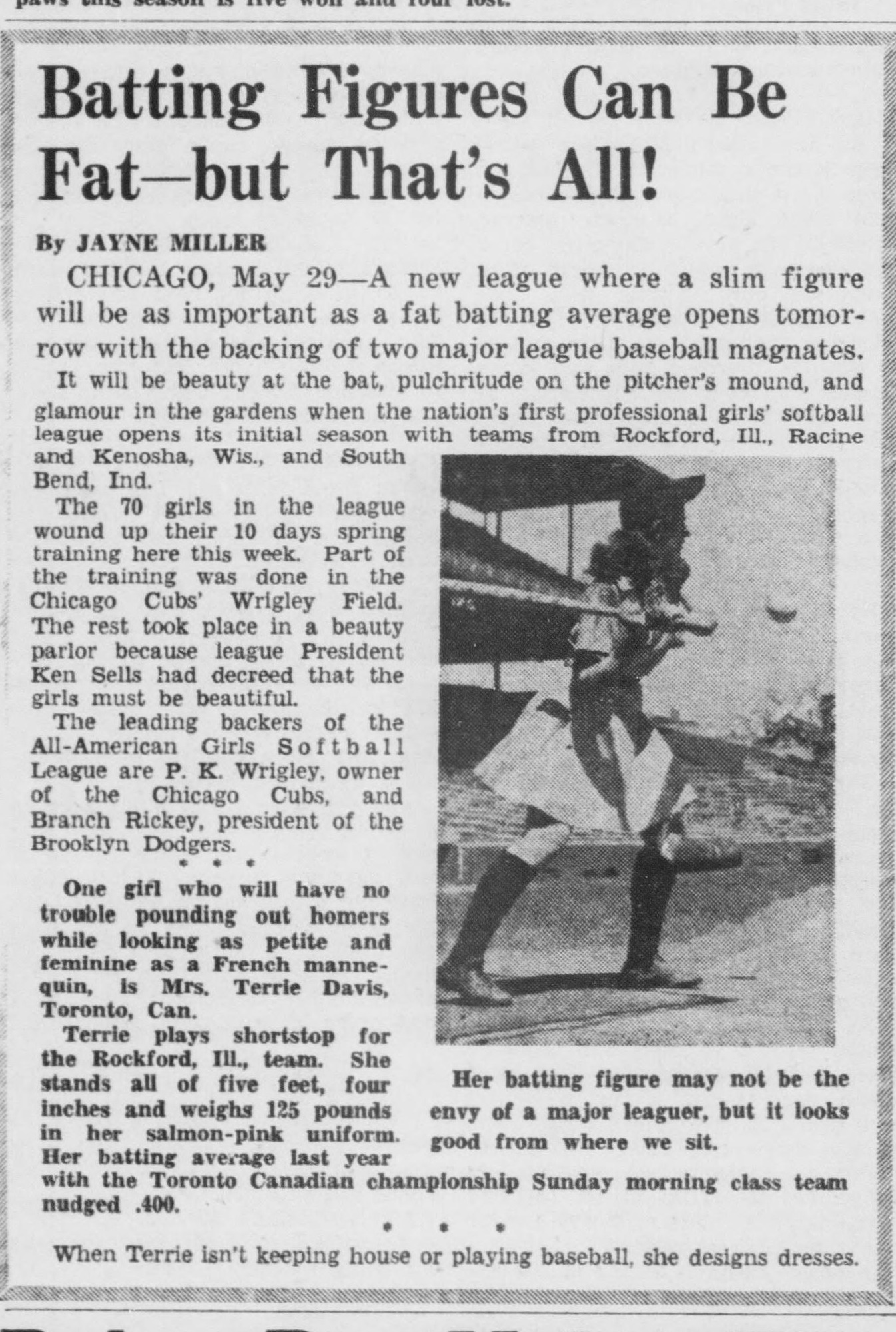 Bordered feature headed Batting Figures Can Be Fat—but That's All!, by Jayne Miller, reporting from Chicago that a new league where a slim figure will be as important as a fat batting average opens tomorrow with the backing of two major league baseball magnates, P. K. Wrigley of the Chicago Cubs and Branch Rickey of the Brooklyn Dodgers. The 70 girls wound up spring training partly at Wrigley Field and partly in a beauty parlor. A photo shows shortstop Terrie Davis of the Rockford team at bat, with the caption Her batting figure may not be the envy of a major leaguer, but it looks good from where we sit.
