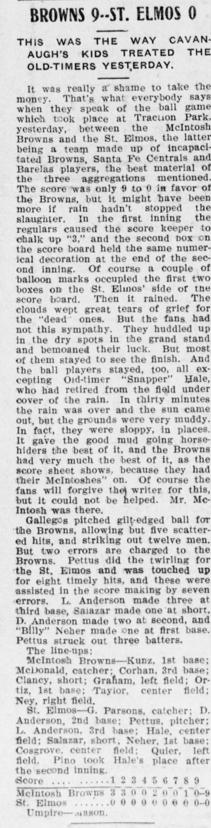 Newspaper column headed Browns 9, St. Elmos 0, This Was the Way Cavanaugh's Kids Treated the Old-Timers Yesterday, reporting a game at Traction Park between the McIntosh Browns and a St. Elmos team of incapacitated Browns, Santa Fe Centrals and Barelas players, describing a rain delay in which the clouds wept great tears of grief for the dead ones while fans huddled in the dry spots of the grand stand, Old-timer Snapper Hale retiring from the field under cover of the rain, the muddy grounds favoring the Browns because they had their McIntoshes on, Gallegos pitching gilt-edged ball with twelve strikeouts, full lineups, a line score and Umpire Mason.