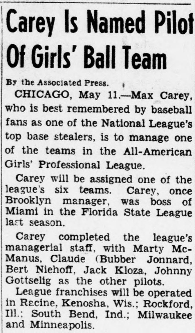 News item headed Carey Is Named Pilot Of Girls' Ball Teams, reporting from Chicago that Max Carey, best remembered as one of the National League's top base stealers and once Brooklyn manager, will manage one of the six teams of the All-American Girls' Professional League, joining a managerial staff of Marty McManus, Claude Jonnard, Bert Niehoff, Jack Kloza and Johnny Gottselig, with franchises in Racine, Kenosha, Rockford, South Bend, Milwaukee and Minneapolis.