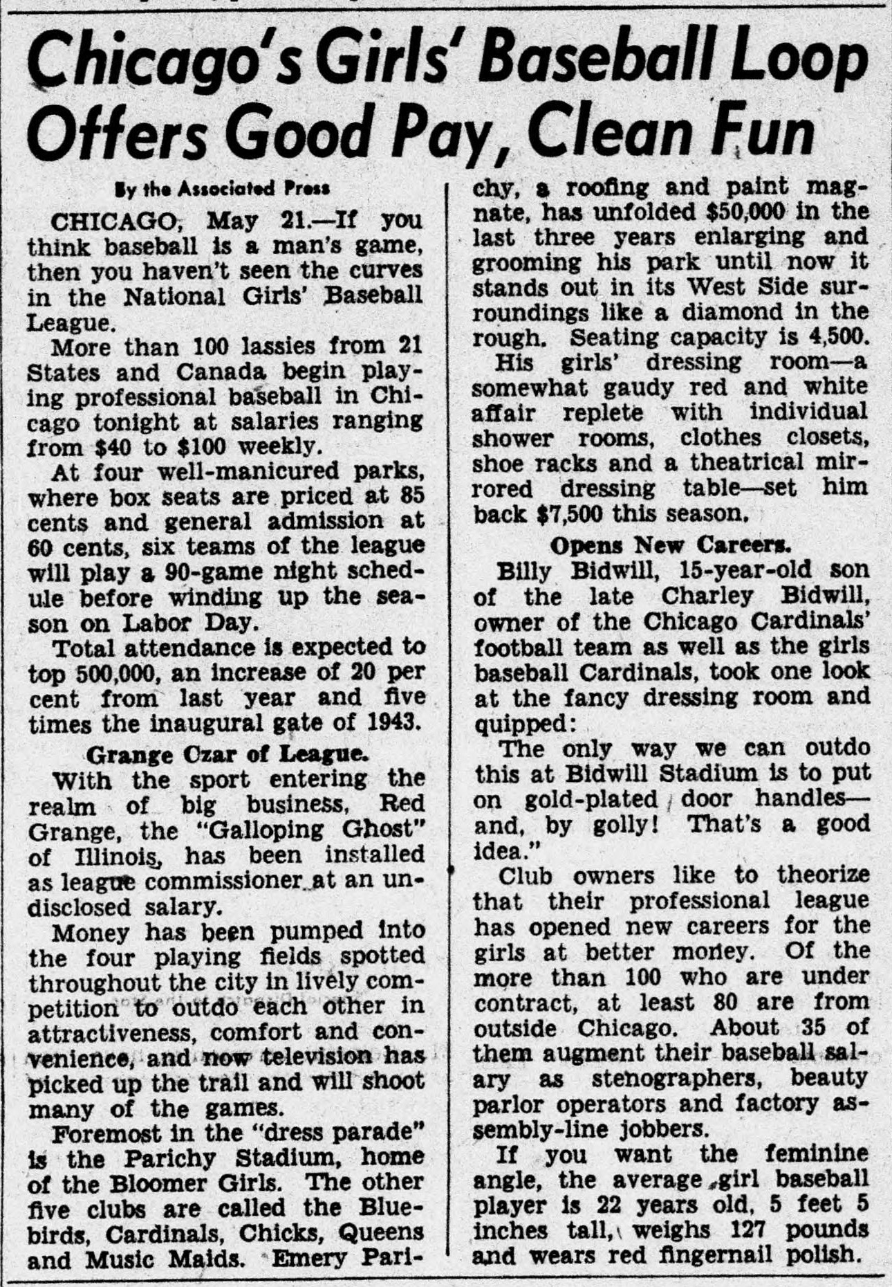 Associated Press story headed Chicago's Girls' Baseball Loop Offers Good Pay, Clean Fun, reporting that more than 100 lassies from 21 states and Canada begin playing professional baseball in Chicago at salaries from 40 to 100 dollars weekly, in four well-manicured parks with six teams playing a 90 game night schedule, attendance expected to top 500,000, Red Grange installed as league commissioner, Parichy Stadium foremost in the dress parade with a 7,500 dollar red and white dressing room, and the average girl baseball player 22 years old, 5 feet 5 inches, 127 pounds, wearing red fingernail polish.