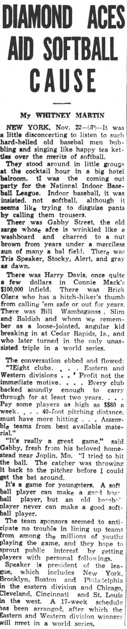 Whitney Martin Associated Press column headed Diamond Aces Aid Softball Cause, describing the cocktail hour launch party of the National Indoor Baseball League with Gabby Street, Tris Speaker, Harry Davis, Brick Owens and Bill Wambsganss in attendance, quoting plans for eight clubs in eastern and western divisions, pay as high as 80 dollars a week, a 40-foot pitching distance and a 17-week schedule ending in a world series.