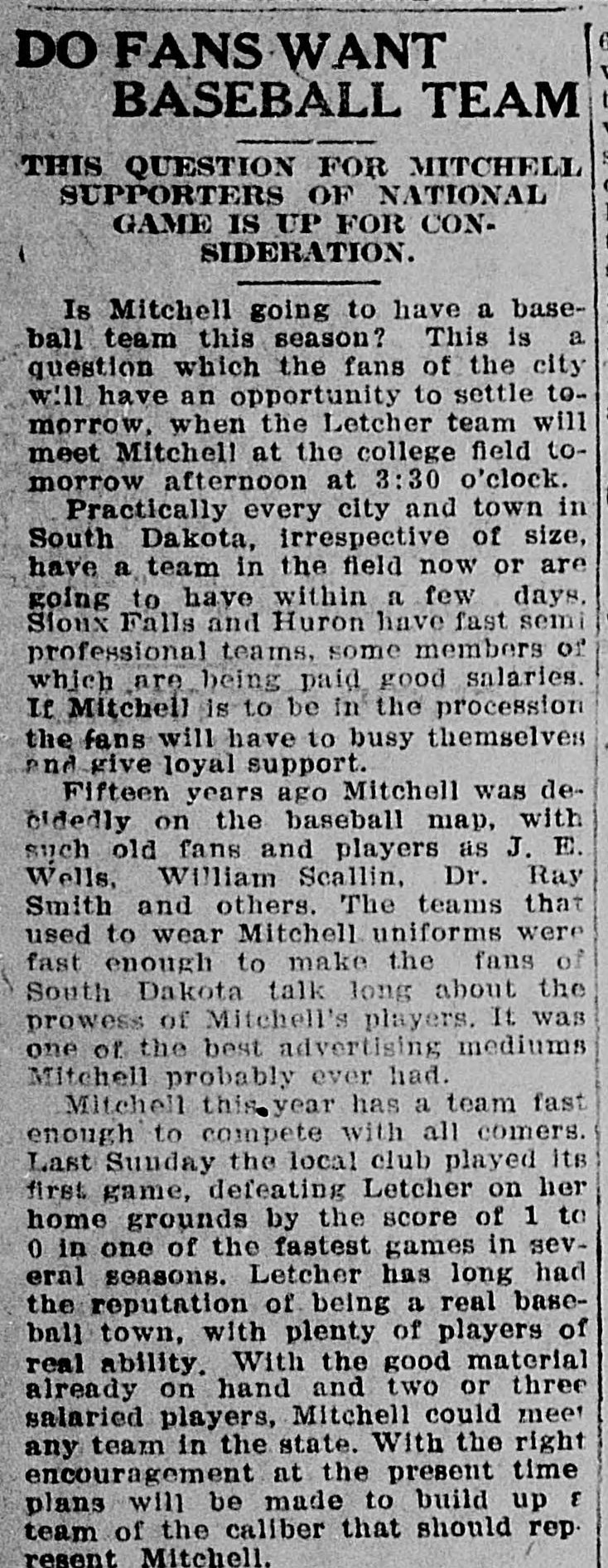 Newspaper column headed Do Fans Want Baseball Team, This Question for Mitchell Supporters of National Game Is Up for Consideration, asking whether Mitchell will have a team this season ahead of a game against Letcher at the college field, noting practically every city and town in South Dakota has a team in the field, that Sioux Falls and Huron pay salaries, recalling that fifteen years ago Mitchell was decidedly on the baseball map with old fans and players like J. E. Wells, William Scallin and Dr. Ray Smith, calling those teams one of the best advertising mediums Mitchell probably ever had, and reporting a 1 to 0 win over Letcher last Sunday.