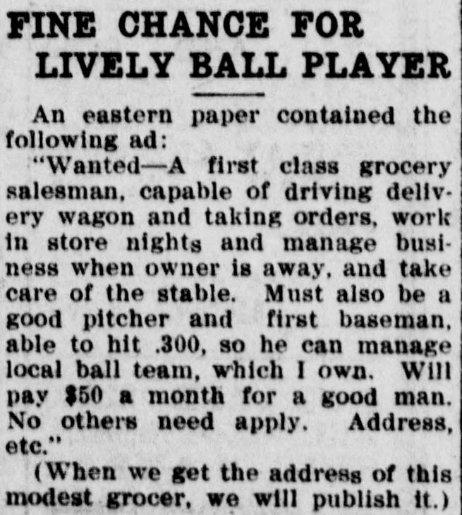 Short newspaper item headed Fine Chance for Lively Ball Player, quoting a want ad from an eastern paper seeking a first class grocery salesman capable of driving a delivery wagon, taking orders, working in the store nights, managing the business when the owner is away and taking care of the stable, who must also be a good pitcher and first baseman able to hit .300 so he can manage the local ball team, at fifty dollars a month, ending with the parenthetical note that when we get the address of this modest grocer we will publish it.