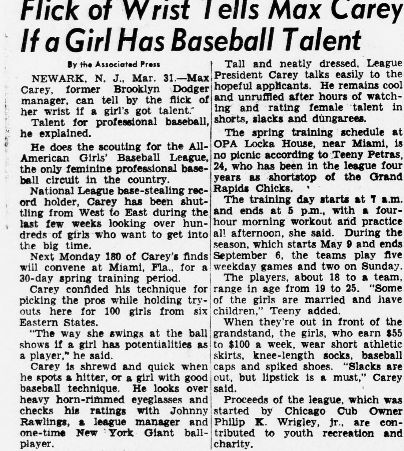 Associated Press story headed Flick of Wrist Tells Max Carey If a Girl Has Baseball Talent, reporting from Newark that Max Carey, former Brooklyn Dodger manager and National League base-stealing record holder, scouts for the All-American Girls' Baseball League, the only feminine professional baseball circuit in the country. Next Monday 180 of Carey's finds convene at Miami for spring training at Opa Locka. Grand Rapids Chicks shortstop Teeny Petras describes training days from 7 a.m. to 5 p.m. Players earn 55 to 100 dollars a week and wear short athletic skirts, knee-length socks, baseball caps and spiked shoes. Slacks are out, but lipstick is a must, Carey said.
