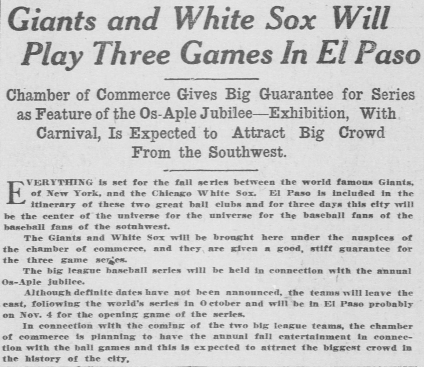 Story headed Giants and White Sox Will Play Three Games In El Paso, reporting the chamber of commerce gave a big guarantee for the series as a feature of the Os-Aple Jubilee, that for three days the city will be the center of the universe for baseball fans of the southwest, and that the teams leave the east after the world's series and arrive probably November 4 for the opening game.