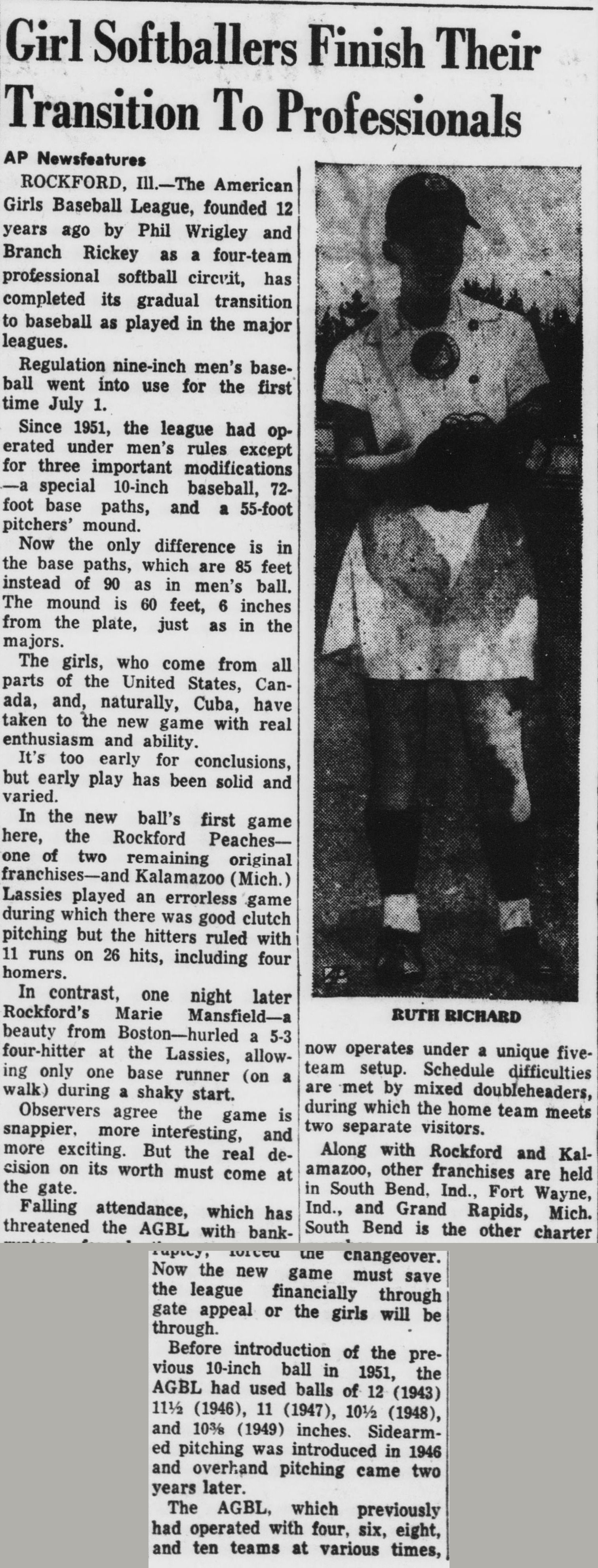 AP Newsfeatures story headed Girl Softballers Finish Their Transition To Professionals, with a photo of catcher Ruth Richard. The American Girls Baseball League, founded 12 years ago by Phil Wrigley and Branch Rickey as a four-team professional softball circuit, has completed its gradual transition to baseball as played in the major leagues, with the regulation nine-inch ball in use since July 1. The story recounts the ball shrinking from 12 inches in 1943 through 11 and a half, 11, and 10 and three eighths, sidearm pitching introduced in 1946 and overhand two years later, and Rockford's Marie Mansfield hurling a four-hitter. Falling attendance forced the changeover, and the new game must save the league financially or the girls will be back in the amateurs.