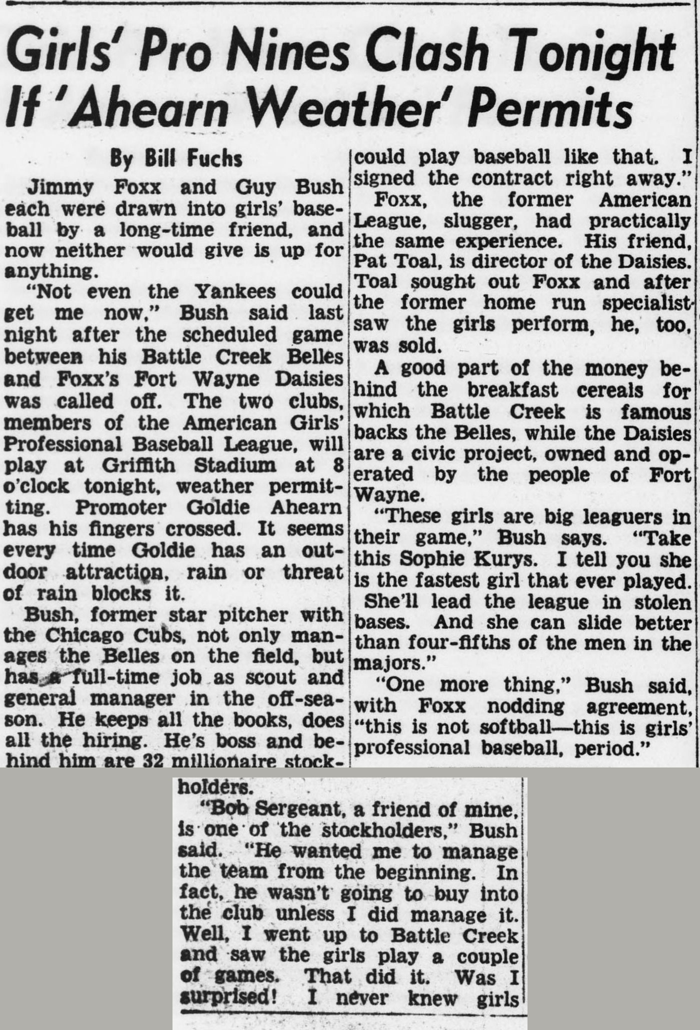 Story by Bill Fuchs headed Girls' Pro Nines Clash Tonight If Ahearn Weather Permits, reporting that Jimmy Foxx and Guy Bush were each drawn into girls' baseball by long-time friends and neither would give it up. Bush's Battle Creek Belles and Foxx's Fort Wayne Daisies, members of the American Girls' Professional Baseball League, play at Griffith Stadium at 8 o'clock, weather permitting. Bush praises Sophie Kurys as the fastest girl that ever played, and the story ends with Bush declaring, with Foxx nodding agreement, this is not softball, this is girls' professional baseball, period.
