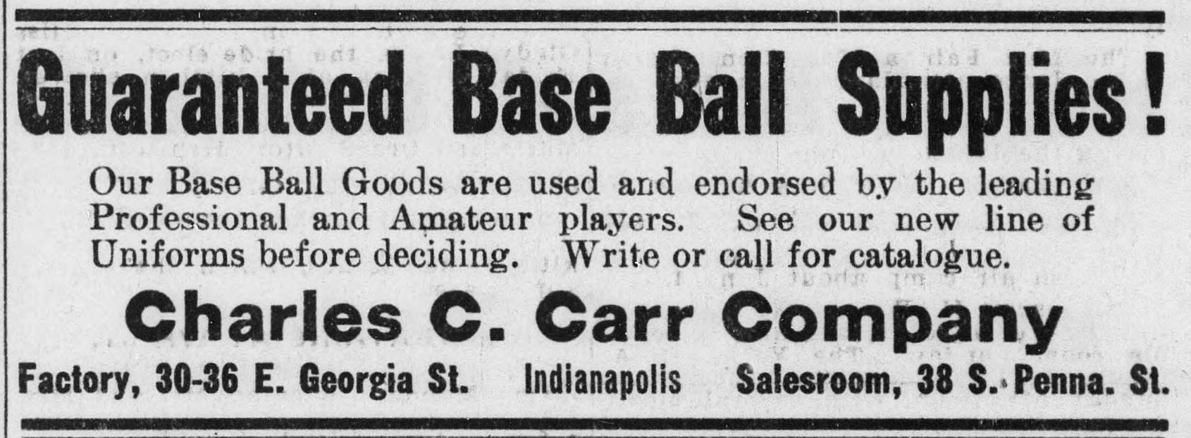 Advertisement headed Guaranteed Base Ball Supplies reading: Our Base Ball Goods are used and endorsed by the leading Professional and Amateur players. See our new line of Uniforms before deciding. Write or call for catalogue. Charles C. Carr Company. Factory, 30-36 E. Georgia St., Indianapolis. Salesroom, 38 S. Penna. St.