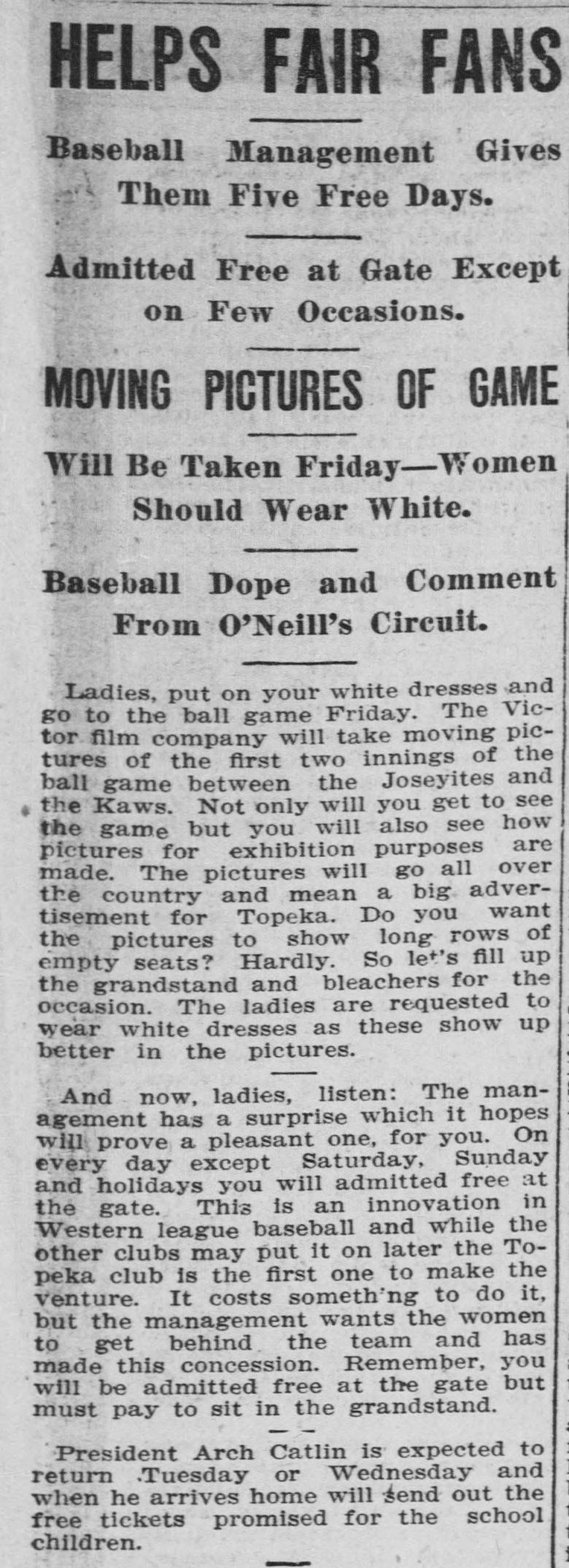 Sports column headed Helps Fair Fans, with subheads Baseball Management Gives Them Five Free Days, Admitted Free at Gate Except on Few Occasions, Moving Pictures of Game Will Be Taken Friday, Women Should Wear White, and Baseball Dope and Comment From O'Neill's Circuit. The column urges ladies to put on white dresses and go to the ball game Friday, where the Victor film company will take moving pictures of the first two innings, then announces that on every day except Saturday, Sunday and holidays women will be admitted free at the gate, an innovation in Western league baseball, ending with a note that President Arch Catlin will send out the free tickets promised for the school children.