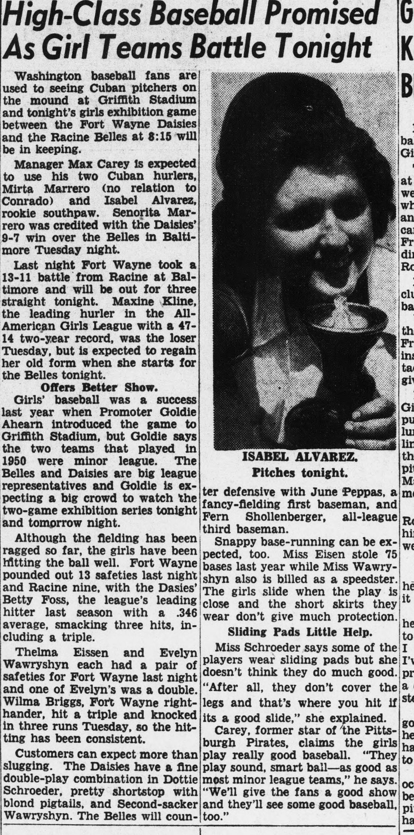 News story headed High-Class Baseball Promised As Girl Teams Battle Tonight, previewing an exhibition at Griffith Stadium between the Fort Wayne Daisies and Racine Belles at 8:15, with a photo of pitcher Isabel Alvarez captioned Pitches tonight. Manager Max Carey is expected to use his two Cuban hurlers, Mirta Marrero and Isabel Alvarez. Maxine Kline, the leading hurler in the All-American Girls League with a 47-14 two-year record, starts for the Belles. Betty Foss, the league's leading hitter at .346, smacked three hits last night. Carey, former star of the Pittsburgh Pirates, claims the girls play sound, smart ball as good as most minor league teams.