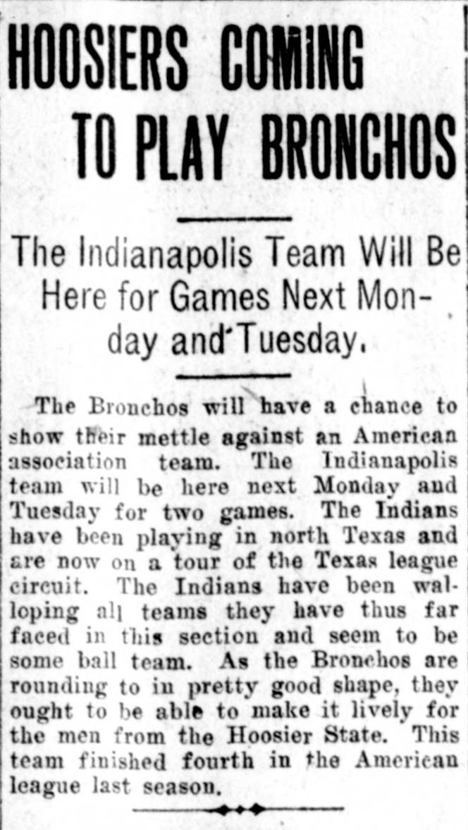 Story headed Hoosiers Coming to Play Bronchos, reporting that the Indianapolis team will be in San Antonio for games next Monday and Tuesday, that the Indians have been walloping all teams they have thus far faced and seem to be some ball team, and that the Bronchos are rounding to in pretty good shape.