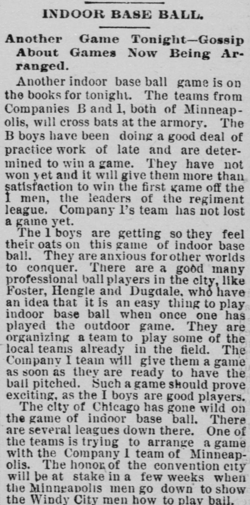 News item headed Indoor Base Ball, Another Game Tonight, Gossip About Games Now Being Arranged, reporting that the teams from Companies B and I of Minneapolis will cross bats at the armory, that professional players Foster, Hengle and Dugdale are organizing a team, and that Chicago has gone wild on the game with several leagues down there.