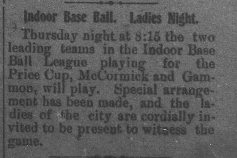 Short front page item headed Indoor Base Ball, Ladies Night, announcing that Thursday night at 8:15 the two leading teams in the Indoor Base Ball League, McCormick and Gammon, will play for the Price Cup, with the ladies of the city cordially invited to witness the game.