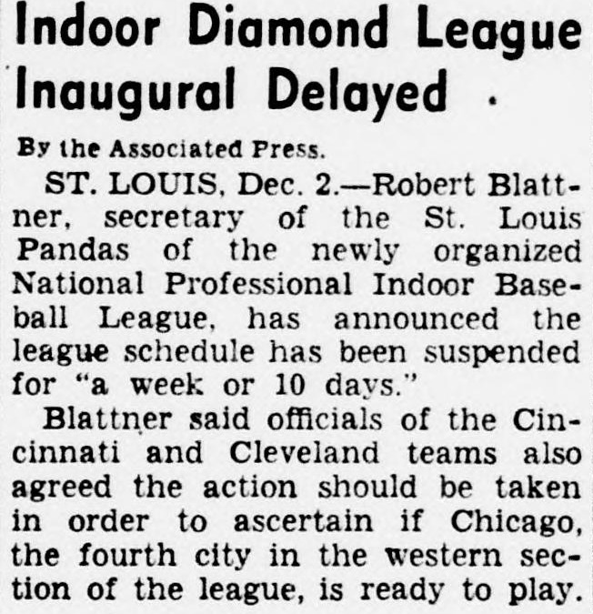 Associated Press item headed Indoor Diamond League Inaugural Delayed, reporting Robert Blattner, secretary of the St. Louis Pandas of the newly organized National Professional Indoor Baseball League, announced the league schedule has been suspended for a week or 10 days to ascertain if Chicago, the fourth city in the western section, is ready to play.