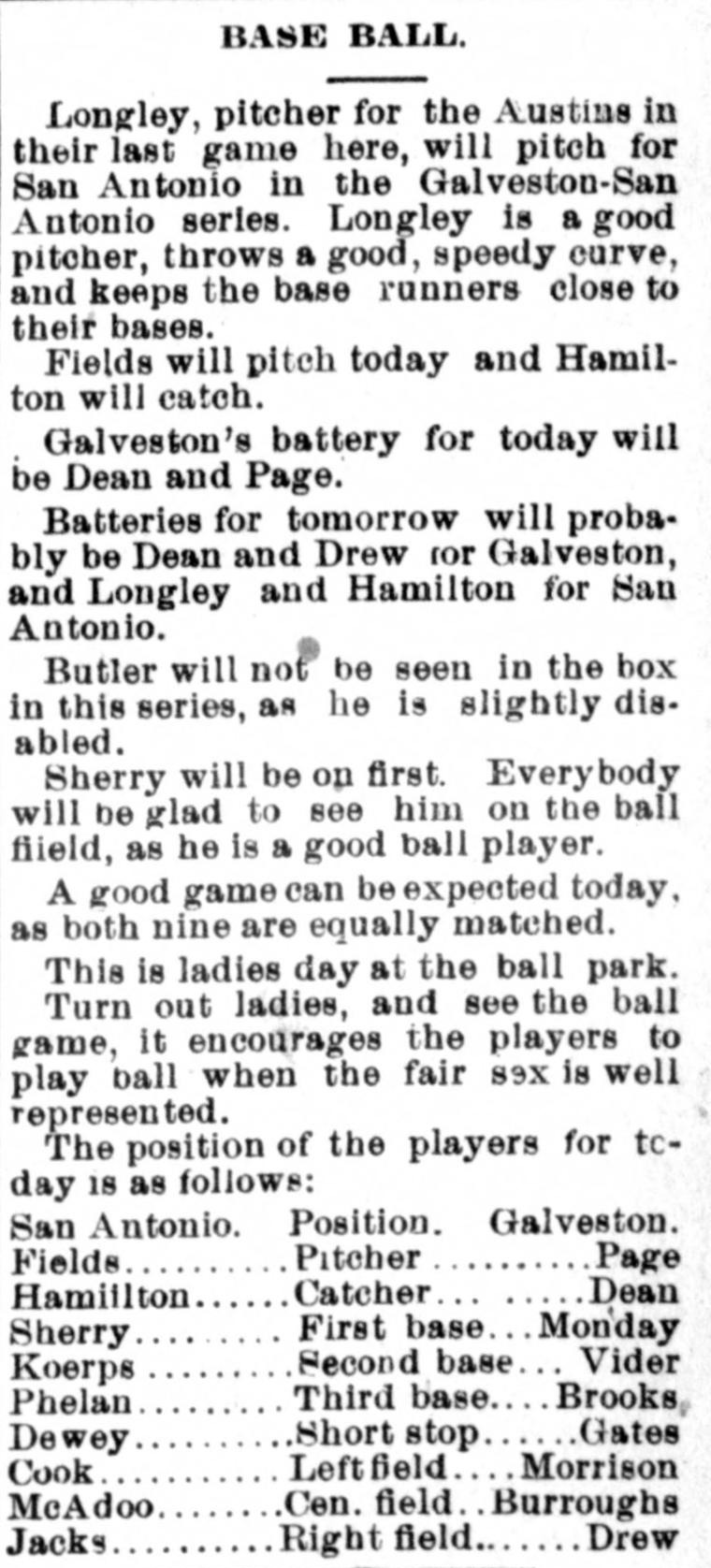 Base Ball column from 1891 San Antonio previewing a Galveston series, noting Longley throws a good speedy curve, that Butler is slightly disabled, that this is ladies day at the ball park and turning out encourages the players to play ball when the fair sex is well represented, ending with the full San Antonio and Galveston lineups.