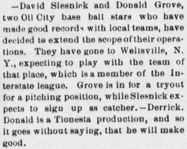 News item reporting that David Slesnick and Donald Grove, two Oil City base ball stars who have made good records with local teams, have gone to Wellsville, New York, expecting to play with the team of that place, a member of the Interstate league, Grove for a tryout for a pitching position and Slesnick to sign up as catcher, credited to the Derrick, with the Forest Republican adding that Donald is a Tionesta production and so it goes without saying that he will make good.
