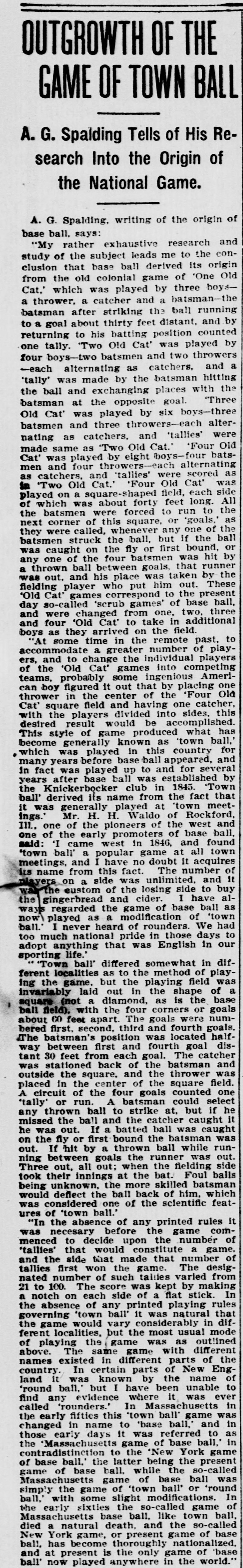 Tall newspaper column headed Outgrowth of the Game of Town Ball, with the deck A. G. Spalding Tells of His Research Into the Origin of the National Game, in which Spalding traces base ball from the colonial games of One Old Cat, Two Old Cat, Three Old Cat and Four Old Cat through town ball, quotes pioneer H. H. Waldo of Rockford on town meetings, gingerbread and cider, describes the square town ball field with goals sixty feet apart, tallies kept by notching a flat stick, and follows the Massachusetts game of base ball until it died a natural death and the New York game became the only game of base ball played anywhere in the world.