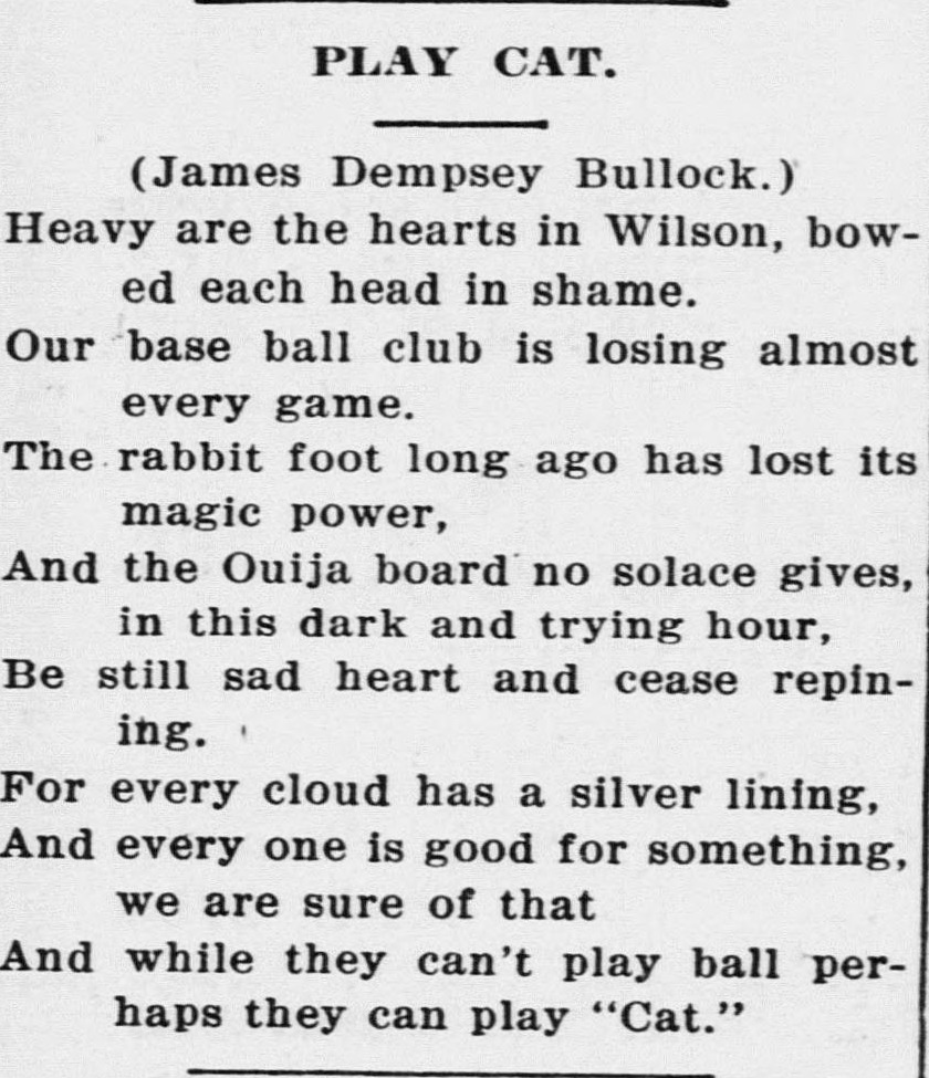 Newspaper poem headed Play Cat, credited to James Dempsey Bullock, reading Heavy are the hearts in Wilson, bowed each head in shame. Our base ball club is losing almost every game. The rabbit foot long ago has lost its magic power, and the Ouija board no solace gives, in this dark and trying hour. Be still sad heart and cease repining. For every cloud has a silver lining, and every one is good for something, we are sure of that. And while they can't play ball perhaps they can play Cat.