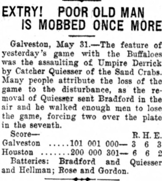 Story headed Extry! Poor Old Man Is Mobbed Once More, reporting from Galveston that the feature of yesterday's game with the Buffaloes was the assaulting of Umpire Derrick by Catcher Quiesser of the Sand Crabs, whose removal cost Galveston the game, with the line score of the 6 to 3 loss.