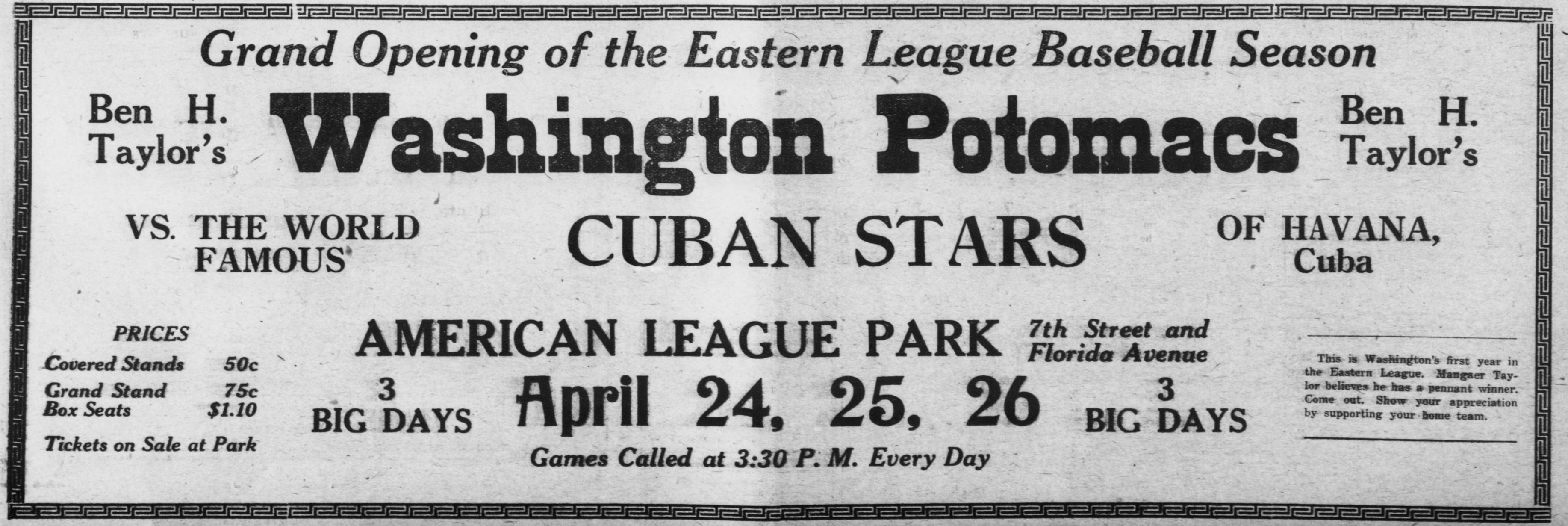 Wide bordered advertisement announcing the grand opening of the Eastern League baseball season, Ben H. Taylor's Washington Potomacs vs. the world famous Cuban Stars of Havana, Cuba, at American League Park, 7th Street and Florida Avenue, three big days April 24, 25 and 26, games called at 3:30 p.m., covered stands 50 cents, grand stand 75 cents, box seats $1.10.