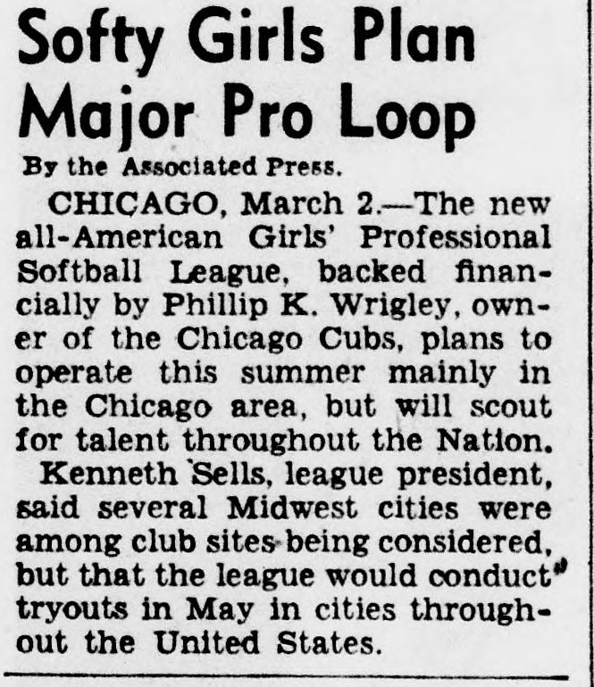 Short news item headed Softy Girls Plan Major Pro Loop, reporting from Chicago that the new all-American Girls' Professional Softball League, backed financially by Phillip K. Wrigley, owner of the Chicago Cubs, plans to operate this summer mainly in the Chicago area but will scout for talent throughout the Nation, with tryouts in May in cities throughout the United States.