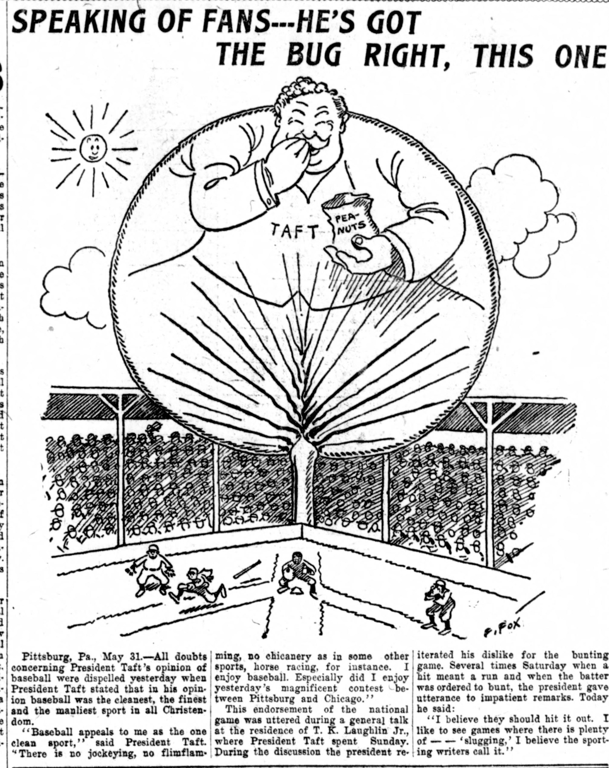 Cartoon by P. Fox of President Taft as an enormous balloon-round figure floating over a ballpark grandstand eating from a bag of peanuts, above a dispatch reporting Taft called baseball the cleanest, the finest and the manliest sport in all Christendom and declared I believe they should hit it out.