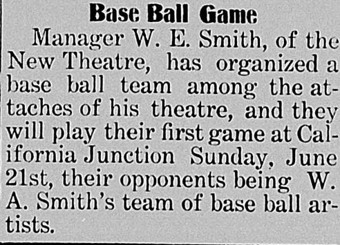 Short column item headed Base Ball Game, reporting that Manager W. E. Smith of the New Theatre has organized a base ball team among the attaches of his theatre, to play their first game at California Junction against W. A. Smith's team of base ball artists.