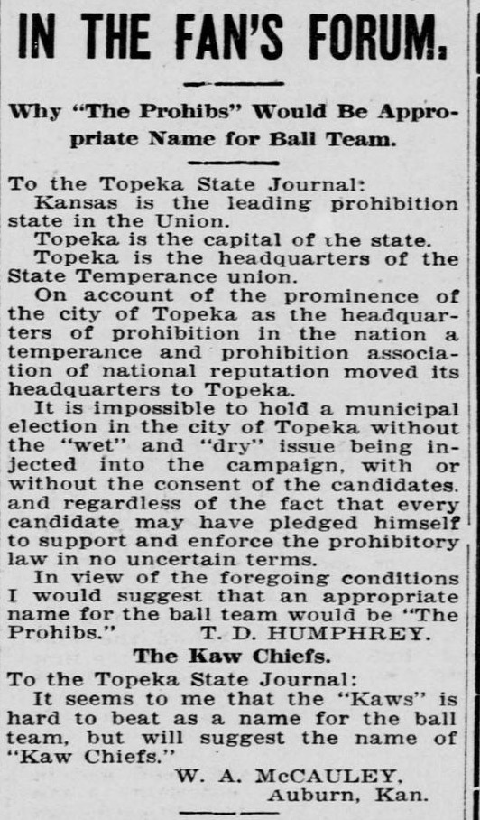 Two letters to the editor under the heading In the Fan's Forum. The first, from T. D. Humphrey, argues point by point that Kansas is the leading prohibition state in the Union, Topeka is the capital and headquarters of the State Temperance union, and that an appropriate name for the ball team would be The Prohibs. The second, from W. A. McCauley of Auburn, Kansas, says the Kaws is hard to beat as a name but suggests Kaw Chiefs.