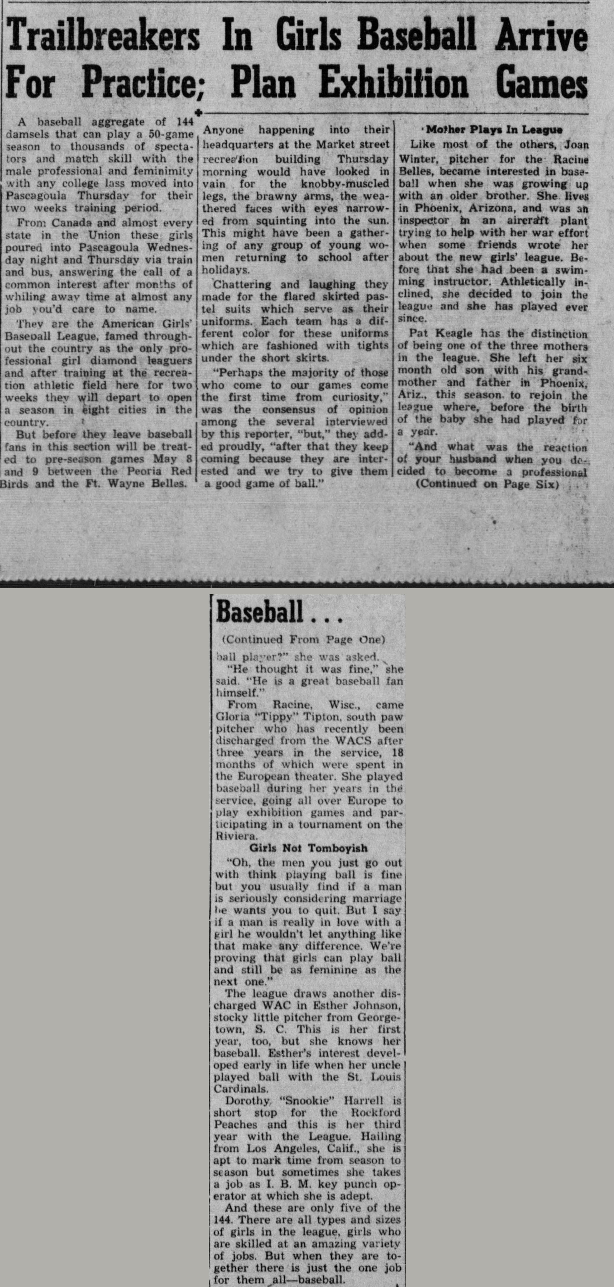 Front page story headed Trailbreakers In Girls Baseball Arrive For Practice, Plan Exhibition Games, reporting that a baseball aggregate of 144 damsels moved into Pascagoula for two weeks of spring training, arriving from Canada and almost every state in the Union by train and bus. A sidebar headed Mother Plays In League profiles Racine pitcher Joan Winter and Pat Keagle, one of three mothers in the league. The continuation from page six adds WAC veteran Gloria Tippy Tipton, who played exhibition baseball across Europe, a section headed Girls Not Tomboyish quoting players on men and marriage, Esther Johnson, whose uncle played ball with the St. Louis Cardinals, and Rockford shortstop Dorothy Snookie Harrell, who works off seasons as an I.B.M. key punch operator. The story closes: And these are only five of the 144, there are all types and sizes of girls in the league, but when they are together there is just the one job for them all, baseball.