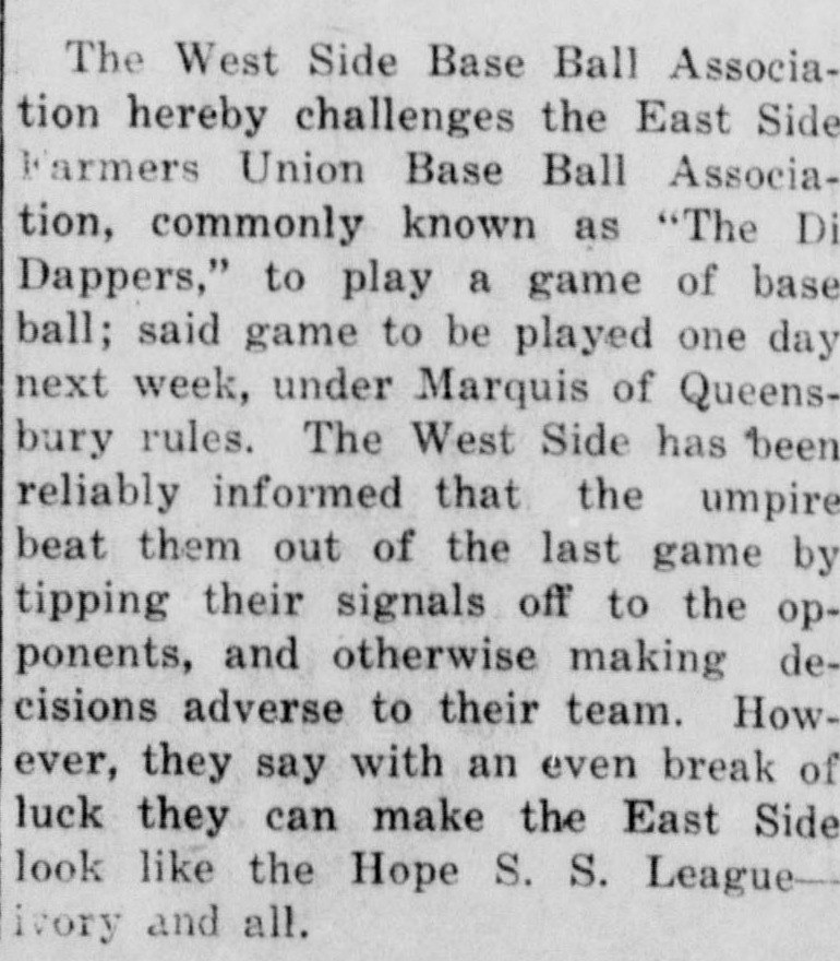 Short news item in which the West Side Base Ball Association hereby challenges the East Side Farmers Union Base Ball Association, commonly known as The Di Dappers, to play a game of base ball one day next week under Marquis of Queensbury rules, complaining that the umpire beat them out of the last game by tipping their signals off to the opponents, and boasting that with an even break of luck they can make the East Side look like the Hope S. S. League, ivory and all.