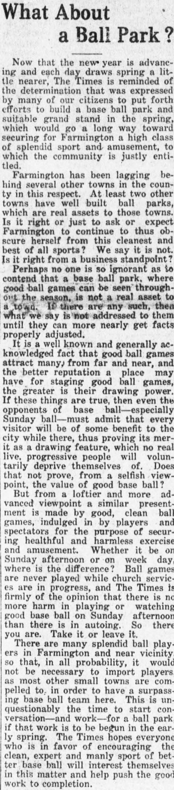 Front page editorial headed What About a Ball Park?, arguing that Farmington should build a base ball park and grandstand in the spring, that good ball games are a real asset to a town and that Sunday baseball is no more harmful than autoing.