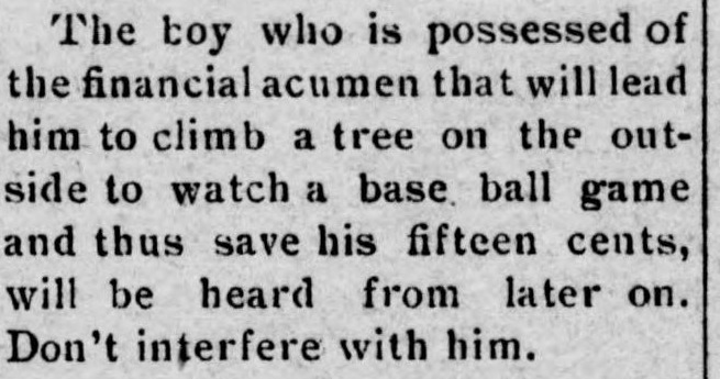 Newspaper item about a boy with the financial acumen to climb a tree outside the ballpark to watch a base ball game and save his fifteen cents, ending with Don't interfere with him.